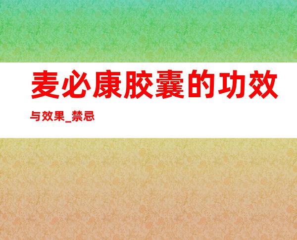 麦必康胶囊的功效与效果_禁忌人群与用法用量