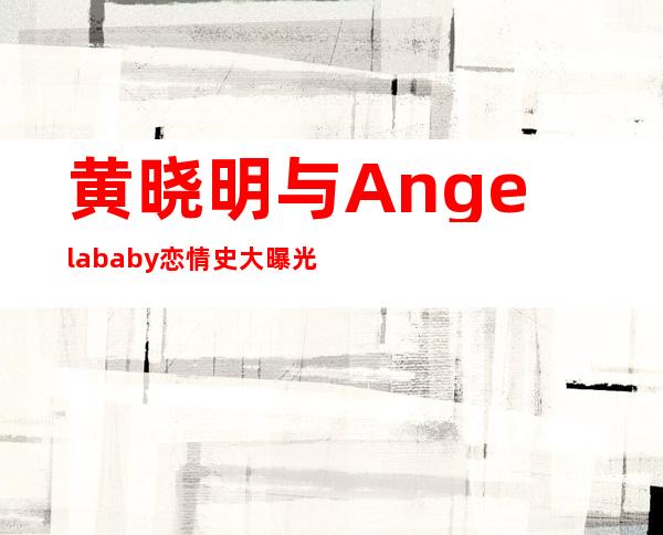 黄晓明与Angelababy恋情史大曝光黄晓明、Angelababy亲密照曝光