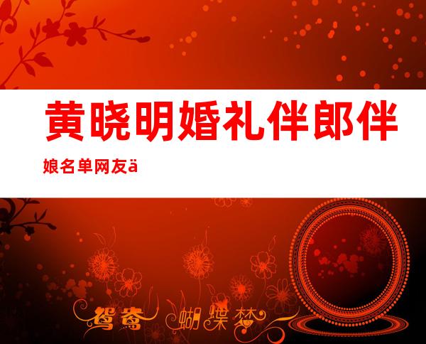 黄晓明婚礼伴郎伴娘名单 网友们表示“看醉了”