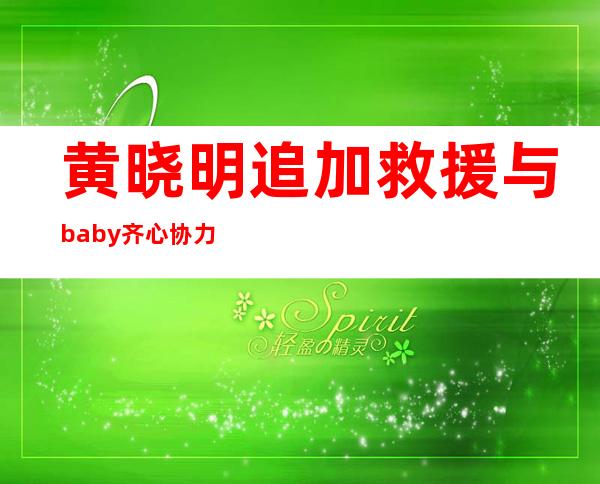 黄晓明追加救援 与baby齐心协力把公益当事业