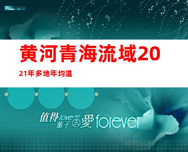 黄河青海流域2021年多地年均温列1961年以来同期最高