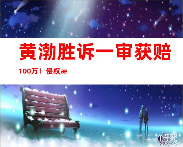 黄渤胜诉一审获赔100万！侵权方曾“讲价”：赔3万行不行？