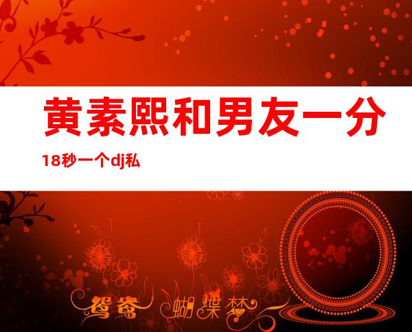 黄素熙和男友一分18秒 一个dj私生活怎么会那么混乱