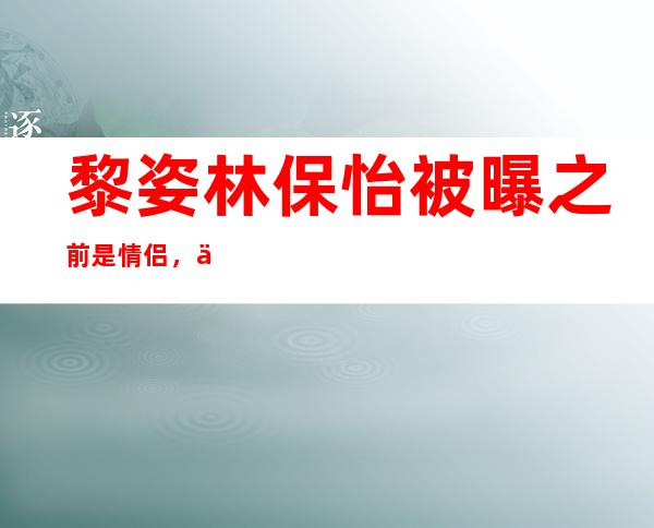 黎姿林保怡被曝之前是情侣，二人究竟是如何认识的？