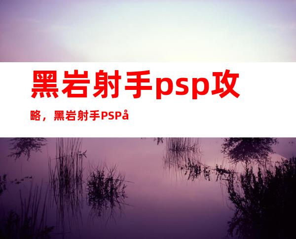 黑岩射手psp攻略，黑岩射手PSP全攻略指南