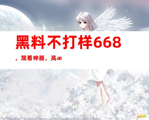 黑料不打样668，观看神器，高清无广告，点开就是好片