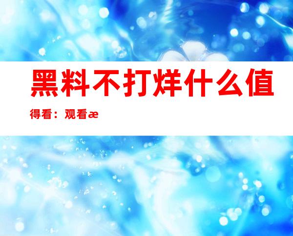 黑料不打烊什么值得看：观看最新黑料更新