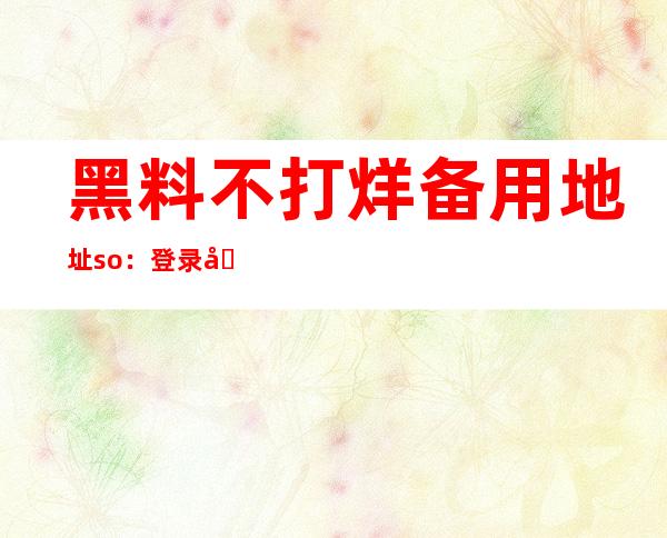 黑料不打烊备用地址so：登录后观看更多高清资源