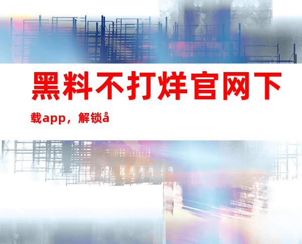 黑料不打烊官网下载app，解锁全球巨星的不为人知