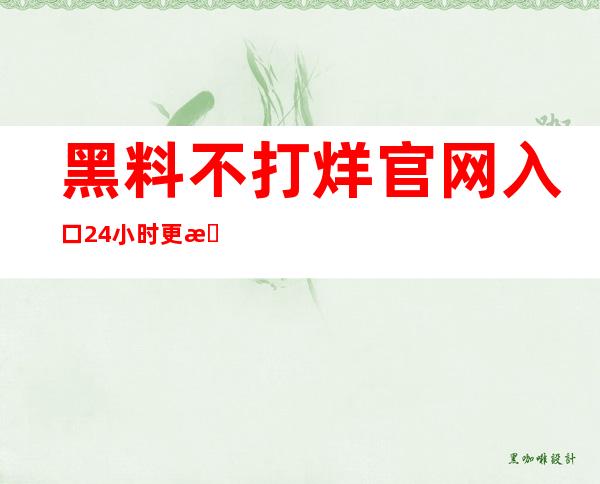 黑料不打烊官网入口24小时更新，新鲜内容等你来观看