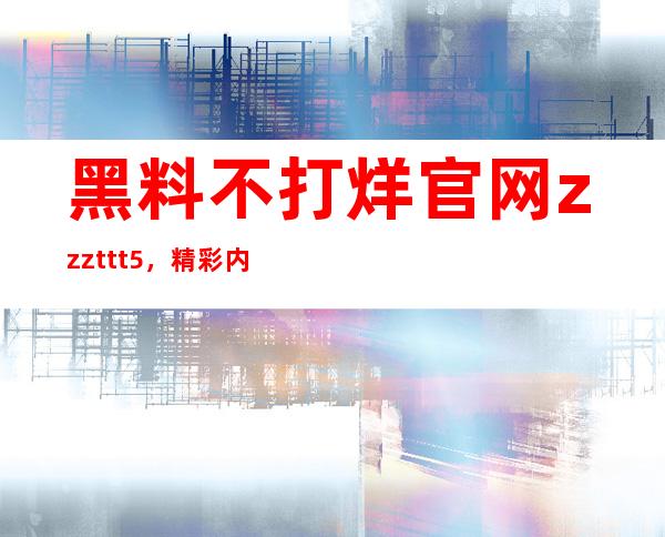 黑料不打烊官网zzzttt5，精彩内容直达入口