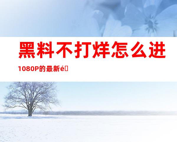 黑料不打烊怎么进1080P的最新链接在哪里查找？