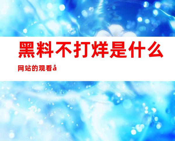 黑料不打烊是什么网站的观看入口免费且便捷