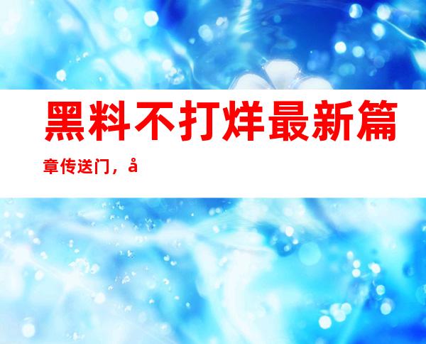 黑料不打烊最新篇章传送门，快速登录；