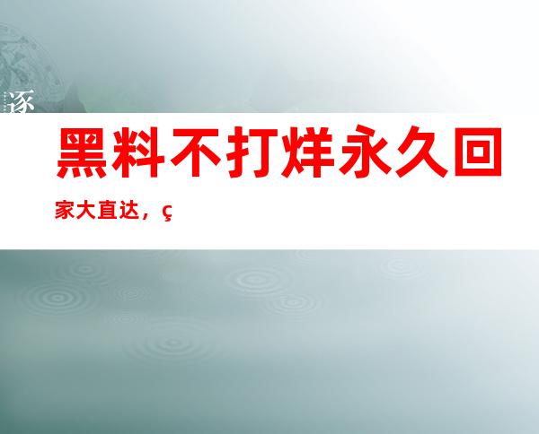 黑料不打烊永久回家大直达，第一时间观看最新内容