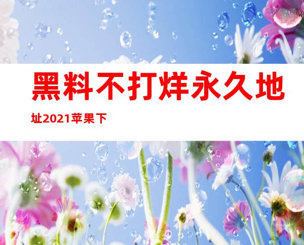 黑料不打烊永久地址2021苹果下载：观看更方便