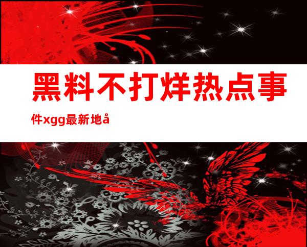 黑料不打烊热点事件xgg最新地址公布，快来查看