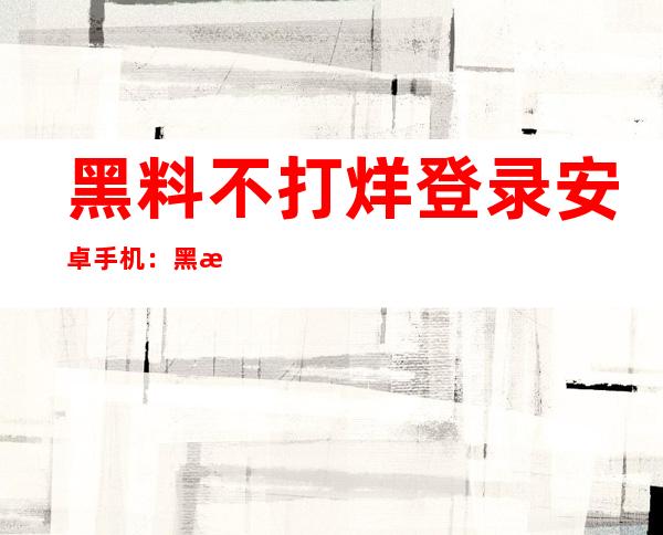 黑料不打烊登录安卓手机：黑料不打烊在线入口下载