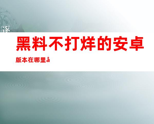 黑料不打烊的安卓版本在哪里可以下载？我想要更新我的app