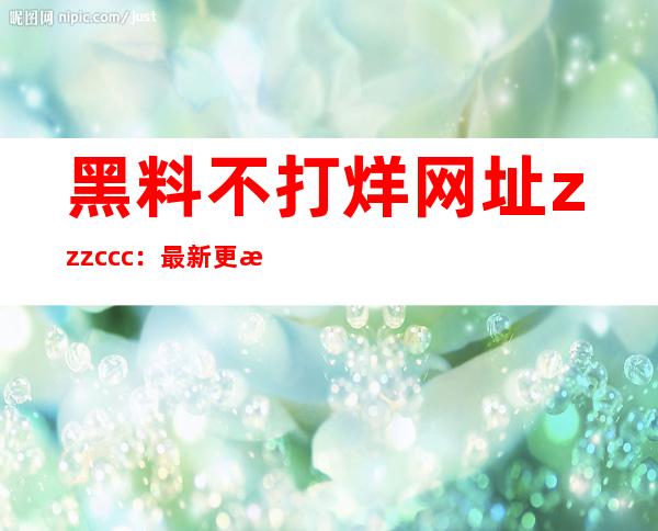 黑料不打烊网址zzzccc：最新更新网站链接，方便收藏