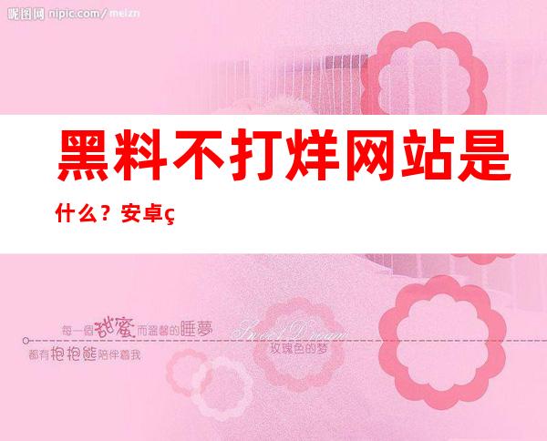 黑料不打烊网站是什么？安卓用户必看