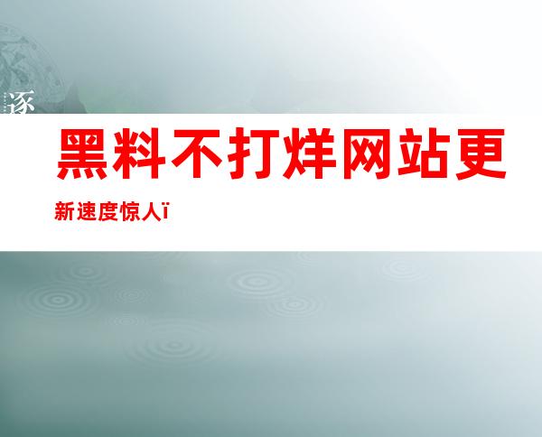 黑料不打烊网站更新速度惊人，立即获取最新入口