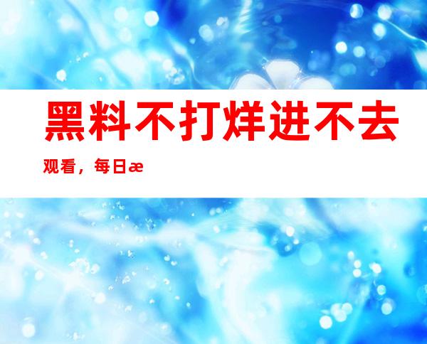 黑料不打烊进不去观看，每日更新不可错过