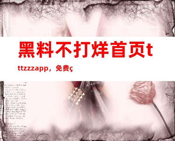 黑料不打烊首页tttzzzapp，免费的黑料在线观看地址