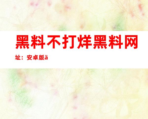 黑料不打烊黑料网址：安卓版下载地址，方便您随时随地收看黑料