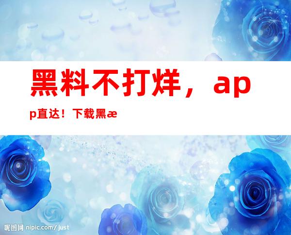 黑料不打烊，app直达！下载黑料不打烊冲哥黑料正能量每日一冲app