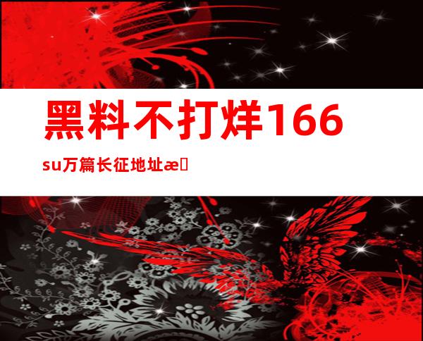 黑料不打烊166su万篇长征地址更新，点击直达新站点