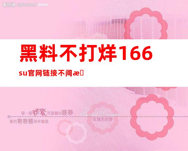 黑料不打烊166su官网链接不间断，收藏你最喜爱的视频