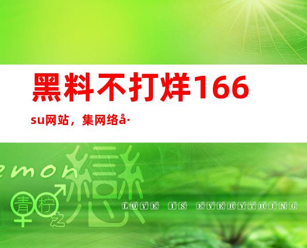 黑料不打烊166.su网站，集网络巨头资源一网打尽