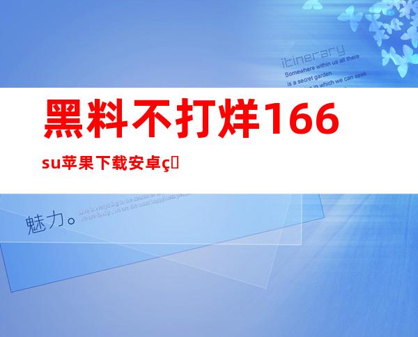 黑料不打烊166.su苹果下载安卓版本，为你提供更多选择