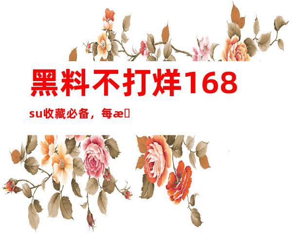 黑料不打烊168su收藏必备，每日更新，精彩不断