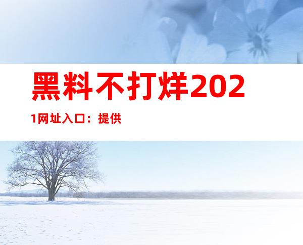 黑料不打烊2021网址入口：提供许多导航链接帮助您找到所需的黑料内容