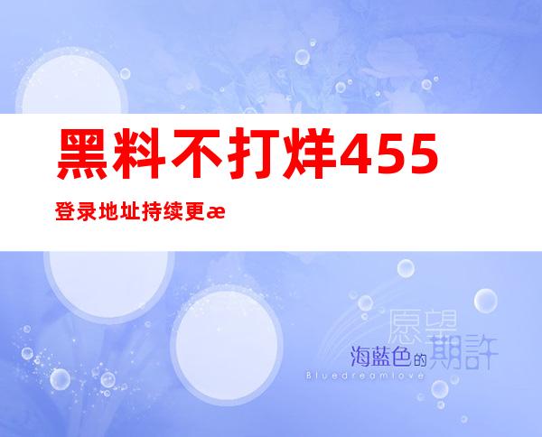 黑料不打烊455登录地址持续更新