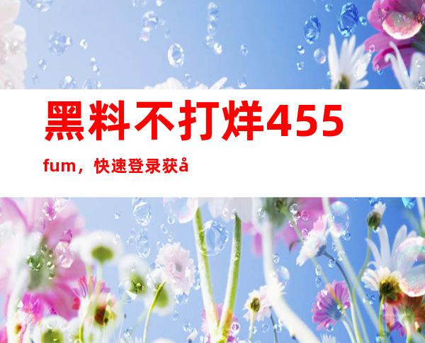 黑料不打烊 455.fum，快速登录获取更多内容