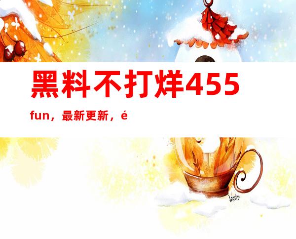 黑料不打烊455fun，最新更新，马上收藏