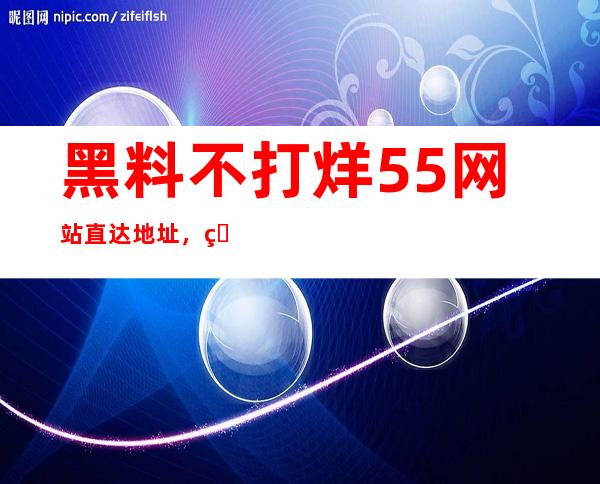 黑料不打烊55网站直达地址，省心省力