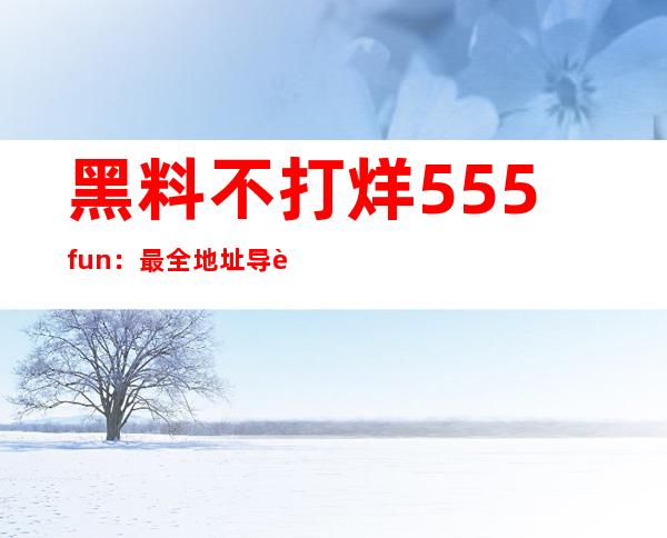 黑料不打烊555fun：最全地址导航，上网从此不走弯路