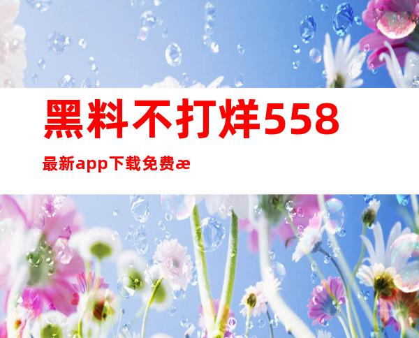 黑料不打烊558最新app下载免费提供