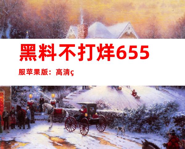 黑料不打烊655服苹果版：高清画质修复优化