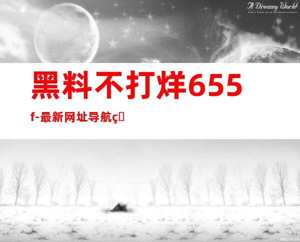 黑料不打烊655.f-最新网址导航直达最新网站链接