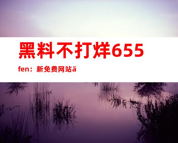 黑料不打烊655.fen：新免费网站上线