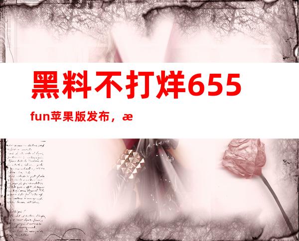 黑料不打烊655fun苹果版发布，欢迎下载体验