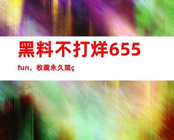 黑料不打烊655.fun，收藏永久观看，畅享视听