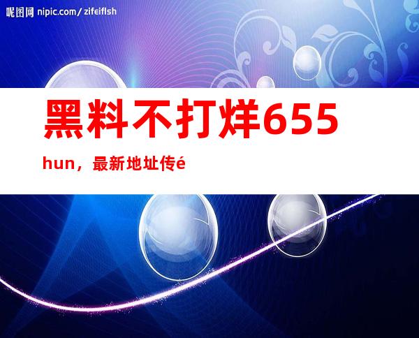 黑料不打烊655.hun，最新地址传送门一键打开