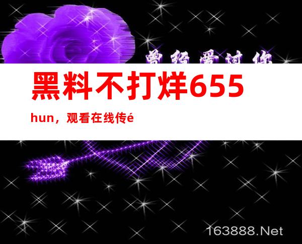 黑料不打烊655.hun，观看在线传送门分享