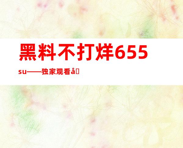 黑料不打烊655.su——独家观看内容传送门